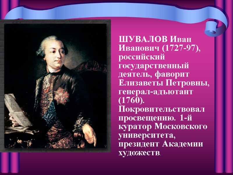 ШУВАЛОВ Иван Иванович (1727-97), российский государственный деятель, фаворит Елизаветы Петровны, генерал-адъютант (1760). Покровительствовал просвещению.